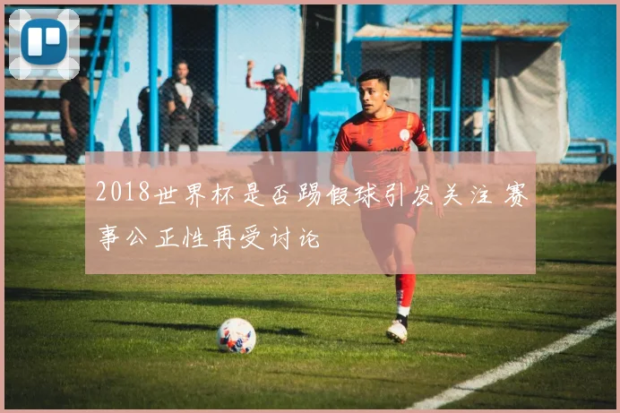 2018世界杯是否踢假球引发关注 赛事公正性再受讨论