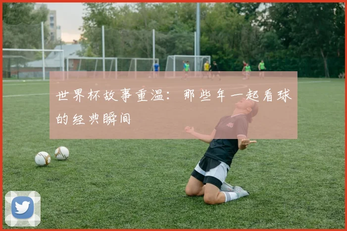世界杯故事重温：那些年一起看球的经典瞬间